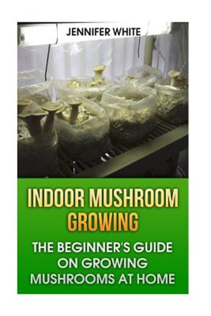 Indoor Mushroom Growing: The Beginner's Guide on Growing Mushrooms at Home: (Growing Mushrooms, Mushroom Gardening), Jennifer White - Paperback - 9781981268429