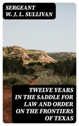 Twelve Years in the Saddle for Law and Order on the Frontiers of Texas - Sergeant W. J. L. Sullivan ; Liam Alcott - 8596547392903