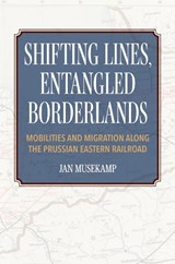 Shifting Lines, Entangled Borderlands – Mobilities and Migration along the Prussian Eastern Railroad - J Musekamp - 9780253068927