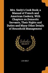 Mrs. Seely's Cook Book; A Manual of French and American Cookery, with Chapters on Domestic Servants, Their Rights and Duties and Many Other Details of Household Management