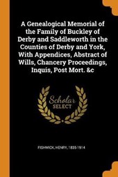 A Genealogical Memorial of the Family of Buckley of Derby and Saddleworth in the Counties of Derby and York, with Appendices, Abstract of Wills, Chancery Proceedings, Inquis, Post Mort. &c