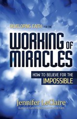 Developing Faith for the Working of Miracles - Jennifer LeClaire - 9780981979564