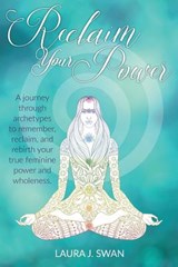 Reclaim Your Power: A journey through archetypes to remember, reclaim, and rebirth your true feminine power and wholeness - Laura J. Swan - 9780999349502