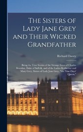The Sisters of Lady Jane Grey and Their Wicked Grandfather; Being the True Stories of the Strange Lives of Charles Brandon, Duke of Suffolk, and of the Ladies Katherine and Mary Grey, Sisters of Lady 