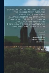 New Light on the Early History of the Greater Northwest. The Manuscript Journals of Alexander Henry ... and of David Thompson ... 1799-1814. Exploration and Adventure Among the Indians on the Red, Sas - Alexander Henry ; David Thompson ; Elliott Coues - 9781015769557