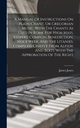 A Manual Of Instructions On Plain-chant, Or Gregorian Music, With The Chants As Used In Rome For High Mass, Vespers, Complin, Benediction, Holy Week, And The Litanies. Compiled Chiefly From Alfieri An - James Jones - 9781015946071