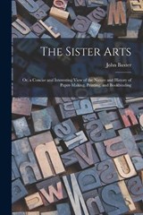 The Sister Arts; Or, a Concise and Interesting View of the Nature and History of Paper-Making, Printing, and Bookbinding - John Baxter - 9781016112482