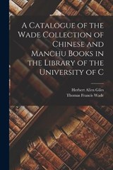 A Catalogue of the Wade Collection of Chinese and Manchu Books in the Library of the University of C - Herbert Allen Giles ; Thomas Francis Wade - 9781016150484