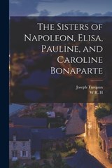 The Sisters of Napoleon, Elisa, Pauline, and Caroline Bonaparte - Joseph Turquan ; W R H 1866-1938 Trowbridge - 9781016356077
