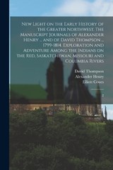 New Light on the Early History of the Greater Northwest. The Manuscript Journals of Alexander Henry ... and of David Thompson ... 1799-1814. Exploration and Adventure Among the Indians on the Red, Sas - Alexander Henry ; David Thompson ; Elliott Coues - 9781017043068