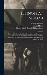 Illinois at Shiloh; Report of the Shiloh Battlefield Commission and Ceremonies at the Dedication of the Monuments Erected to Mark the Positions of the Illinois Commands Engaged in the Battle; the Stor - George Mason ; Stanley Waterloo - 9781017207828