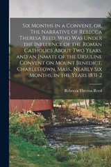 Six Months in a Convent, or, The Narrative of Rebecca Theresa Reed, who was Under the Influence of the Roman Catholics About two Years, and an Inmate of the Ursuline Convent on Mount Benedict, Charles - Rebecca Theresa Reed - 9781018115511