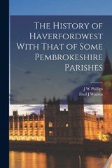 The History of Haverfordwest With That of Some Pembrokeshire Parishes - J W Phillips ; Fred J Warren - 9781018126012