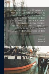 Texas. Address of The Honorable Wm. H. Wharton, Delivered in New York on Tuesday, April 26, 1836. Also, Address of The Honorable Stephen F. Austin, Delivered in Louisville, Kentucky, on The 7th March, - William H 1802-1839 Wharton ; Stephen F 1793-1836 Austin - 9781019188484