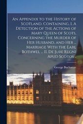An Appendix to the History of Scotland. Containing, I. A Detection of the Actions of Mary Queen of Scots, Concerning the Murder of her Husband, and her ... Marriage With the Earl Bothwel ... II. De Ju