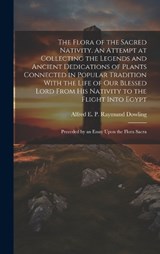 The Flora of the Sacred Nativity. An Attempt at Collecting the Legends and Ancient Dedications of Plants Connected in Popular Tradition With the Life of our Blessed Lord From his Nativity to the Fligh - Alfred E P Raymund Dowling - 9781019419342