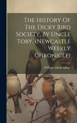 The History Of The Dicky Bird Society, By Uncle Toby. (newcastle Weekly Chronicle) - William Edwin Adams - 9781019456897