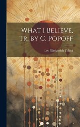 What I Believe, Tr. by C. Popoff - Lev Nikolaevich Tolstoi - 9781019473320