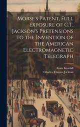 Morse's Patent, Full Exposure of C.T. Jackson's Pretensions to the Invention of the American Electromagnetic Telegraph - Charles Thomas Jackson ; Amos Kendall - 9781019562154