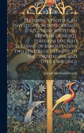 Peregrinus Proteus, an Investigation Into Certain Relations Subsisting Between De Morte Peregrini [Ascr. to Lucianus of Samosata] the Two Epistles of Clement to the Corinthians, and Other Writings