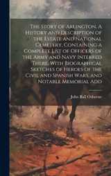 The Story of Arlington. A History and Description of the Estate and National Cemetery, Containing a Complete List of Officers of the Army and Navy Interred There, With Biographical Sketches of Heroes  - John Ball Osborne - 9781019567814