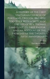 A History of the First Unitarian Church, of Portland, Oregon. 1867-1892. Together With a Sketch of the Life of Rev. Thomas Lamb Eliot, Its First Pastor. And an Account of the Exercises of the Twenty-f - Earl Morse 1866-1956 Wilbur - 9781019763780