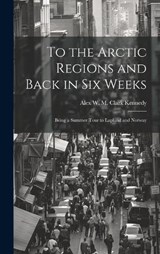 To the Arctic Regions and Back in six Weeks - Alex W M Clark Kennedy - 9781019849019