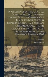 Proceedings of the General Court Martial Convened for the Trial of Commodore James Barron, Captain Charles Gordon, Mr. William Hook, and Captain John Hall, of the United States ' Ship Chesapeake, in t