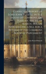 Corrected Report of Lord John Russell, in the House of Commons, on Tuesday, the 1st of March, 1831, on Introducing a Bill for a Reform of the Commons House of Parliament - John Russell Russell - 9781019880524
