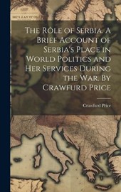 The rôle of Serbia. A Brief Account of Serbia's Place in World Politics and her Services During the war. By Crawfurd Price