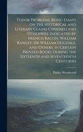 Tudor Problems, Being Essays on the Historical and Literary Claims Ciphered and Otherwise Indicated by Francis Bacon, William Rawley, Sir William Dugdale, and Others, in Certain Printed Books During t