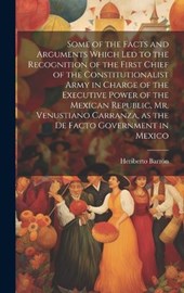Some of the Facts and Arguments Which led to the Recognition of the First Chief of the Constitutionalist Army in Charge of the Executive Power of the Mexican Republic, Mr. Venustiano Carranza, as the 
