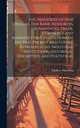The Industries of New Orleans, her Rank, Resources, Advantages, Trade, Commerce and Manufactures, Conditions of the Past, Present and Future, Representative Industrial Institutions, Historical, Descri - Morrison Andrew - 9781019935095