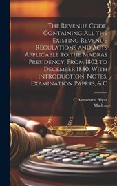 The Revenue Code, Containing All the Existing Revenue Regulations and Acts Applicable to the Madras Presidency, From 1802 to December 1880, With Introduction, Notes, Examination Papers, & C