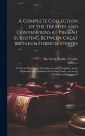 A Complete Collection of the Treaties and Conventions at Present Subsisting Between Great Britain & Foreign Powers; so far as They Relate to Commerce and Navigation; to the Repression and Abolition of