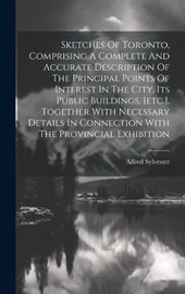 Sketches Of Toronto, Comprising A Complete And Accurate Description Of The Principal Points Of Interest In The City, Its Public Buildings, [etc.], Together With Necessary Details In Connection With Th