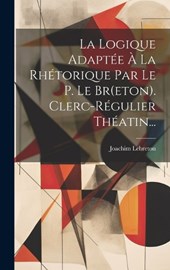 La Logique Adaptée À La Rhétorique Par Le P. Le Br(eton). Clerc-régulier Théatin...