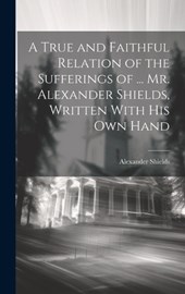A True and Faithful Relation of the Sufferings of ... Mr. Alexander Shields, Written With His Own Hand