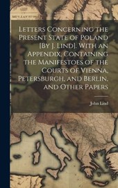 Letters Concerning the Present State of Poland [By J. Lind]. With an Appendix, Containing the Manifestoes of the Courts of Vienna, Petersburgh, and Berlin, and Other Papers