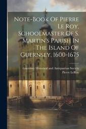 Note-book Of Pierre Le Roy, Schoolmaster Of S. Martin's Parish In The Island Of Guernsey, 1600-1675