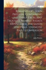 Remaines of ... John Preston, Containing Three Excellent Treatises, Namely, Iudas's Repentance. the Saints Spirituall Strength. Pauls Conversion - John Preston - 9781021260093