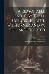 'a Reasonable Faith', By Three 'friends' [f. Frith, W.e. Turner And W. Pollard] Refuted - George Holden Braithwaite ; Francis Frith - 9781021263025