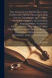 The Advanced Word-builder. A Spelling-book Designed for use in Grammar and High-school Grades, Academies, and Normal Schools. Containing Systematic and Progressive Exercises in Word-building, Word-ana