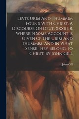 Levi's Urim And Thummim Found With Christ. A Discourse On Deut. Xxxiii. 8. Wherein Some Account Is Given Of The Urim And Thummim, And In What Sense They Belong To Christ. By John Gill - John Gill - 9781021286796
