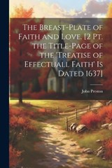 The Breast-Plate of Faith and Love. [2 Pt. the Title-Page of the 'treatise of Effectuall Faith' Is Dated 1637] - John Preston - 9781021741745