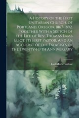 A History of the First Unitarian Church, of Portland, Oregon. 1867-1892. Together With a Sketch of the Life of Rev. Thomas Lamb Eliot, Its First Pastor. And an Account of the Exercises of the Twenty-f - Earl Morse 1866-1956 Wilbur - 9781021805409