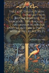The Fasti, Tristia, Pontic Epistles ... (the Metamorphoses. The Heroides ... The Amours ... And Minor Works) Of Ovid, Tr. Into Engl. Prose, With Notes, By H.t. Riley - Publius Ovidius Naso - 9781021852120