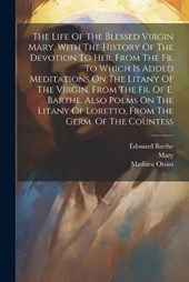 The Life Of The Blessed Virgin Mary, With The History Of The Devotion To Her. From The Fr. To Which Is Added Meditations On The Litany Of The Virgin, From The Fr. Of E. Barthe. Also Poems On The Litan