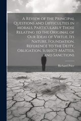 A Review of the Principal Questions and Difficulties in Morals, Particularly Those Relating to the Original of our Ideas of Virtue, its Nature, Foundation, Reference to the Deity, Obligation, Subject- - Richard Price - 9781021937230