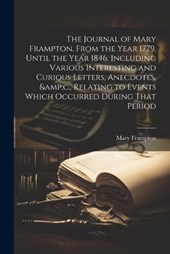The Journal of Mary Frampton, From the Year 1779, Until the Year 1846. Including Various Interesting and Curious Letters, Anecdotes, &c., Relating to Events Which Occurred During That Period